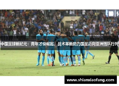 中国足球新纪元：青年才俊崛起，战术革新助力国足迈向亚洲强队行列
