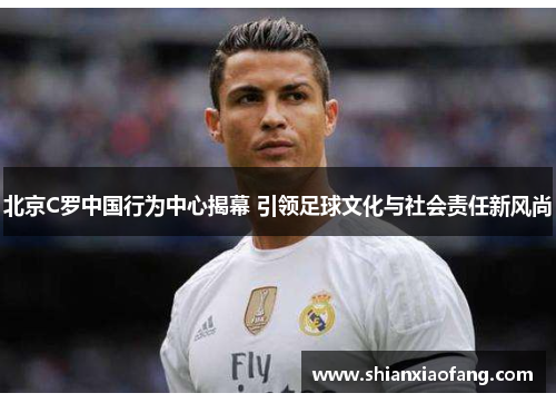 北京C罗中国行为中心揭幕 引领足球文化与社会责任新风尚 北京C罗中国行为中心揭幕 引领足球文化与社会责任新风尚